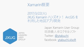 Xamarin概要
2017/3/22(火)
JXUG Xamarin ハンズオン！ ArcGIS を
利用した地図アプリ開発
Japan Xamarin User Group
田淵義人＠エクセルソフト
Twitter: @ytabuchi
facebook: ytabuchi.xlsoft
 