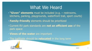What We Heard
3/22/2017 4
• “Given” elements must be included (e.g. – restrooms,
kitchens, parking, playgrounds, waterfront trail, sport courts)
• Family-friendly elements should be prioritized
• Current RV park standards are not an efficient use of the
park space
• Views of the water are important
• The ballfields should be relocated in the long term
 