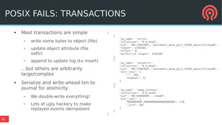 10
● Most transactions are simple
– write some bytes to object (file)
– update object attribute (file
xattr)
– append to update log (kv insert)
...but others are arbitrarily
large/complex
● Serialize and write-ahead txn to
journal for atomicity
– We double-write everything!
– Lots of ugly hackery to make
replayed events idempotent
[
{
"op_name": "write",
"collection": "0.6_head",
"oid": "#0:73d87003:::benchmark_data_gnit_10346_object23:head#",
"length": 4194304,
"offset": 0,
"bufferlist length": 4194304
},
{
"op_name": "setattrs",
"collection": "0.6_head",
"oid": "#0:73d87003:::benchmark_data_gnit_10346_object23:head#",
"attr_lens": {
"_": 269,
"snapset": 31
}
},
{
"op_name": "omap_setkeys",
"collection": "0.6_head",
"oid": "#0:60000000::::head#",
"attr_lens": {
"0000000005.00000000000000000006": 178,
"_info": 847
}
}
]
POSIX FAILS: TRANSACTIONS
 