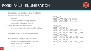 11
POSIX FAILS: ENUMERATION
● Ceph objects are distributed by a 32-bit hash
● Enumeration is in hash order
– scrubbing
– “backfill” (data rebalancing, recovery)
– enumeration via librados client API
● POSIX readdir is not well-ordered
– And even if it were, it would be a different hash
● Need O(1) “split” for a given shard/range
● Build directory tree by hash-value prefix
– split any directory when size > ~100 files
– merge when size < ~50 files
– read entire directory, sort in-memory
…
DIR_A/
DIR_A/A03224D3_qwer
DIR_A/A247233E_zxcv
…
DIR_B/
DIR_B/DIR_8/
DIR_B/DIR_8/B823032D_foo
DIR_B/DIR_8/B8474342_bar
DIR_B/DIR_9/
DIR_B/DIR_9/B924273B_baz
DIR_B/DIR_A/
DIR_B/DIR_A/BA4328D2_asdf
…
 
