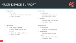 16
● Single device
– HDD or SSD
● Bluefs db.wal/ + db/ (wal and sst files)
● object data blobs
● Two devices
– 512MB of SSD or NVRAM
● bluefs db.wal/ (rocksdb wal)
– big device
● bluefs db/ (sst files, spillover)
● object data blobs
MULTI-DEVICE SUPPORT
● Two devices
– a few GB of SSD
● bluefs db.wal/ (rocksdb wal)
● bluefs db/ (warm sst files)
– big device
● bluefs db.slow/ (cold sst files)
● object data blobs
● Three devices
– 512MB NVRAM
● bluefs db.wal/ (rocksdb wal)
– a few GB SSD
● bluefs db/ (warm sst files)
– big device
● bluefs db.slow/ (cold sst files)
● object data blobs
 