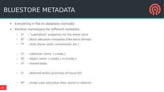 18
BLUESTORE METADATA
● Everything in flat kv database (rocksdb)
● Partition namespace for different metadata
– S* – “superblock” properties for the entire store
– B* – block allocation metadata (free block bitmap)
– T* – stats (bytes used, compressed, etc.)
– C* – collection name → cnode_t
– O* – object name → onode_t or bnode_t
– X* – shared blobs
– L* – deferred writes (promises of future IO)
– M* – omap (user key/value data, stored in objects)
 