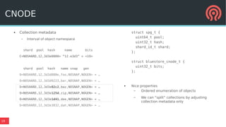19
● Collection metadata
– Interval of object namespace
shard pool hash name bits
C<NOSHARD,12,3d3e0000> “12.e3d3” = <19>
shard pool hash name snap gen
O<NOSHARD,12,3d3d880e,foo,NOSNAP,NOGEN> = …
O<NOSHARD,12,3d3d9223,bar,NOSNAP,NOGEN> = …
O<NOSHARD,12,3d3e02c2,baz,NOSNAP,NOGEN> = …
O<NOSHARD,12,3d3e125d,zip,NOSNAP,NOGEN> = …
O<NOSHARD,12,3d3e1d41,dee,NOSNAP,NOGEN> = …
O<NOSHARD,12,3d3e3832,dah,NOSNAP,NOGEN> = …
struct spg_t {
uint64_t pool;
uint32_t hash;
shard_id_t shard;
};
struct bluestore_cnode_t {
uint32_t bits;
};
● Nice properties
– Ordered enumeration of objects
– We can “split” collections by adjusting
collection metadata only
CNODE
 