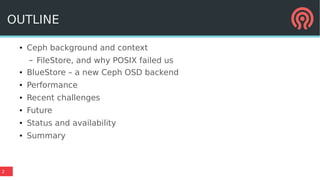 2
OUTLINE
● Ceph background and context
– FileStore, and why POSIX failed us
● BlueStore – a new Ceph OSD backend
● Performance
● Recent challenges
● Future
● Status and availability
● Summary
 