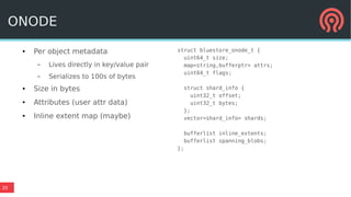 20
● Per object metadata
– Lives directly in key/value pair
– Serializes to 100s of bytes
● Size in bytes
● Attributes (user attr data)
● Inline extent map (maybe)
struct bluestore_onode_t {
uint64_t size;
map<string,bufferptr> attrs;
uint64_t flags;
struct shard_info {
uint32_t offset;
uint32_t bytes;
};
vector<shard_info> shards;
bufferlist inline_extents;
bufferlist spanning_blobs;
};
ONODE
 