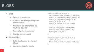 21
● Blob
– Extent(s) on device
– Lump of data originating from
same object
– May later be referenced by
multiple objects
– Normally checksummed
– May be compressed
● SharedBlob
– Extent ref count on cloned
blobs
– In-memory buffer cache
BLOBS
struct bluestore_blob_t {
vector<bluestore_pextent_t> extents;
uint32_t compressed_length_orig = 0;
uint32_t compressed_length = 0;
uint32_t flags = 0;
uint16_t unused = 0; // bitmap
uint8_t csum_type = CSUM_NONE;
uint8_t csum_chunk_order = 0;
bufferptr csum_data;
};
struct bluestore_shared_blob_t {
uint64_t sbid;
bluestore_extent_ref_map_t ref_map;
};
 