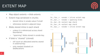 22
● Map object extents → blob extents
● Extent map serialized in chunks
– stored inline in onode value if small
– otherwise stored in adjacent keys
● Blobs stored inline in each shard
– unless it is referenced across shard
boundaries
– “spanning” blobs stored in onode key
● If blob is “shared” (cloned)
– ref count on allocated extents stored
in external key
– only needed (loaded) on
deallocations
EXTENT MAP
...
O<,,foo,,> =onode + inline extent map
O<,,bar,,> =onode + spanning blobs
O<,,bar,,0> =extent map shard
O<,,bar,,4> =extent map shard
O<,,baz,,> =onode + inline extent map
...
logicaloffsets
blob
blob
blob
shard#1shard#2
spanningblob
 