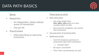 24
Terms
● Sequencer
– An independent, totally ordered
queue of transactions
– One per PG
● TransContext
– State describing an executing
transaction
DATA PATH BASICS
Three ways to write
● New allocation
– Any write larger than
min_alloc_size goes to a new,
unused extent on disk
– Once that IO completes, we commit
the transaction
● Unused part of existing blob
● Deferred writes
– Commit temporary promise to
(over)write data with transaction
● includes data!
– Do async (over)write
– Then clean up temporary k/v pair
 