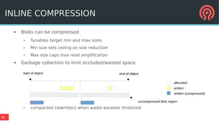 26
● Blobs can be compressed
– Tunables target min and max sizes
– Min size sets ceiling on size reduction
– Max size caps max read amplification
● Garbage collection to limit occluded/wasted space
– compacted (rewritten) when waste exceeds threshold
INLINE COMPRESSION
allocated
written
written (compressed)
start of object end of objectend of object
uncompressed blob region
 