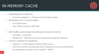 27
● OnodeSpace per collection
– in-memory ghobject_t → Onode map of decoded onodes
● BufferSpace for in-memory blobs
– all in-flight writes
– may contain cached on-disk data
● Both buffers and onodes have lifecycles linked to a Cache
– LRUCache – trivial LRU
– TwoQCache – implements 2Q cache replacement algorithm (default)
● Cache is sharded for parallelism
– Collection → shard mapping matches OSD's op_wq
– same CPU context that processes client requests will touch the LRU/2Q lists
– aio completion execution not yet sharded – TODO?
IN-MEMORY CACHE
 