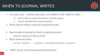 33
WHEN TO JOURNAL WRITES
● min_alloc_size – smallest allocation unit (16KB on SSD, 64KB on HDD)
>= send writes to newly allocated or unwritten space
< journal and deferred small overwrites
● Pretty bad for HDDs, especially sequential writes
● New tunable threshold for direct vs deferred writes
– Separate default for HDD and SSD
● Batch deferred writes
– journal + journal + … + journal + many deferred writes + journal + …
● TODO: plenty more tuning and tweaking here!
 
