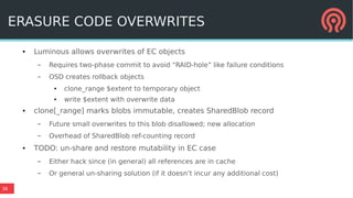 36
ERASURE CODE OVERWRITES
● Luminous allows overwrites of EC objects
– Requires two-phase commit to avoid “RAID-hole” like failure conditions
– OSD creates rollback objects
● clone_range $extent to temporary object
● write $extent with overwrite data
● clone[_range] marks blobs immutable, creates SharedBlob record
– Future small overwrites to this blob disallowed; new allocation
– Overhead of SharedBlob ref-counting record
● TODO: un-share and restore mutability in EC case
– Either hack since (in general) all references are in cache
– Or general un-sharing solution (if it doesn’t incur any additional cost)
 