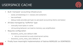 39
USERSPACE CACHE
● Built ‘mempool’ accounting infrastructure
– easily annotate/tag C++ classes and containers
– low overhead
– debug mode provides per-type (vs per-pool) accounting (items and bytes)
● All data managed by ‘bufferlist’ type
– manually track bytes in cache
– ref-counting behavior can lead to memory use amplification
● Requires configuration
– bluestore_cache_size (default 1GB)
● not as convenient as auto-sized kernel caches
– bluestore_cache_meta_ratio (default .9)
● Finally have meaningful implementation of fadvise NOREUSE (vs DONTNEED)
 