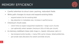 40
MEMORY EFFICIENCY
● Careful attention to struct sizes: packing, redundant fields
● Write path changes to reuse and expand existing blobs
– expand extent list for existing blob
– big reduction in metadata size, increase in performance
● Checksum chunk sizes
– client hints to expect sequential read/write → large csum chunks
– can optionally select weaker checksum (16 or 8 bits per chunk)
● In-memory red/black trees (std::map<>, boost::intrusive::set<>)
– low temporal write locality → many CPU cache misses, failed prefetches
– per-onode slab allocators for extent and blob structs
 