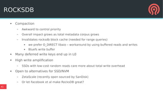 41
ROCKSDB
● Compaction
– Awkward to control priority
– Overall impact grows as total metadata corpus grows
– Invalidates rocksdb block cache (needed for range queries)
● we prefer O_DIRECT libaio – workaround by using buffered reads and writes
● Bluefs write buffer
● Many deferred write keys end up in L0
● High write amplification
– SSDs with low-cost random reads care more about total write overhead
● Open to alternatives for SSD/NVM
– ZetaScale (recently open sourced by SanDisk)
– Or let Facebook et al make RocksDB great?
 