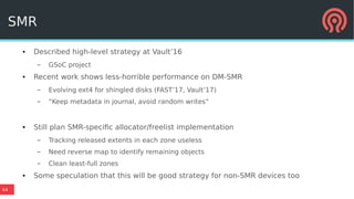 44
SMR
● Described high-level strategy at Vault’16
– GSoC project
● Recent work shows less-horrible performance on DM-SMR
– Evolving ext4 for shingled disks (FAST’17, Vault’17)
– “Keep metadata in journal, avoid random writes”
● Still plan SMR-specific allocator/freelist implementation
– Tracking released extents in each zone useless
– Need reverse map to identify remaining objects
– Clean least-full zones
● Some speculation that this will be good strategy for non-SMR devices too
 