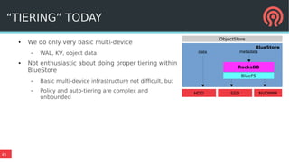 45
“TIERING” TODAY
● We do only very basic multi-device
– WAL, KV, object data
● Not enthusiastic about doing proper tiering within
BlueStore
– Basic multi-device infrastructure not difficult, but
– Policy and auto-tiering are complex and
unbounded
BlueStore
BlueFS
RocksDB
data metadata
ObjectStore
HDD SSD NVDIMM
 
