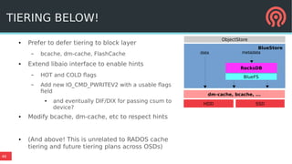 46
TIERING BELOW!
● Prefer to defer tiering to block layer
– bcache, dm-cache, FlashCache
● Extend libaio interface to enable hints
– HOT and COLD flags
– Add new IO_CMD_PWRITEV2 with a usable flags
field
● and eventually DIF/DIX for passing csum to
device?
● Modify bcache, dm-cache, etc to respect hints
● (And above! This is unrelated to RADOS cache
tiering and future tiering plans across OSDs)
BlueStore
BlueFS
RocksDB
data metadata
ObjectStore
HDD SSD
dm-cache, bcache, ...
 