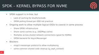 47
SPDK – KERNEL BYPASS FOR NVME
● SPDK support is in-tree, but
– Lack of caching for bluefs/rocksdb
– DPDK polling thread per OSD not practical
● Ongoing work to allow multiple logical OSDs to coexist in same process
– Share DPDK infrastructure
– Share some caches (e.g., OSDMap cache)
– Multiplex across shared network connections (good for RDMA)
– DPDK backend for AsyncMessenger
● Blockers
– msgr2 messenger protocol to allow multiplexing
– some common shared code cleanup (g_ceph_context)
 