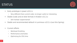 49
STATUS
● Early prototype in Jewel v10.2.z
– Very different than current code; no longer useful or interesting
● Stable (code and on-disk format) in Kraken v11.2.z
– Still marked ‘experimental’
● Stable and recommended default in Luminous v12.2.z (out this Spring)
● Current efforts
– Workload throttling
– Performance anomalies
– Optimizing for CPU time
 