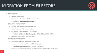 50
MIGRATION FROM FILESTORE
●
Fail in place
– Fail FileStore OSD
– Create new BlueStore OSD on same device
→ period of reduced redundancy
● Disk-wise replacement
– Format new BlueStore on spare disk
– Stop FileStore OSD on same host
– Local host copy between OSDs/disks
→ reduce online redundancy, but data still available offline
– Requires extra drive slot per host
● Host-wise replacement
– Provision new host with BlueStore OSDs
– Swap new host into old hosts CRUSH position
→ no reduced redundancy during migration
– Requires spare host per rack, or extra host migration for each rack
 