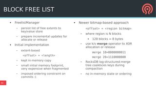 54
● FreelistManager
– persist list of free extents to
key/value store
– prepare incremental updates for
allocate or release
● Initial implementation
– extent-based
<offset> = <length>
– kept in-memory copy
– small initial memory footprint,
very expensive when fragmented
– imposed ordering constraint on
commits :(
● Newer bitmap-based approach
<offset> = <region bitmap>
– where region is N blocks
● 128 blocks = 8 bytes
– use k/v merge operator to XOR
allocation or release
merge 10=0000000011
merge 20=1110000000
– RocksDB log-structured-merge
tree coalesces keys during
compaction
– no in-memory state or ordering
BLOCK FREE LIST
 