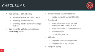 56
● We scrub... periodically
– window before we detect error
– we may read bad data
– we may not be sure which copy
is bad
● We want to validate checksum
on every read
● Blobs include csum metadata
– crc32c (default), xxhash{64,32}
● Overhead
– 32-bit csum metadata for 4MB
object and 4KB blocks = 4KB
– larger csum blocks (compression!)
– smaller csums
● crc32c_8 or 16
● IO hints
– seq read + write → big chunks
– compression → big chunks
● Per-pool policy
CHECKSUMS
 