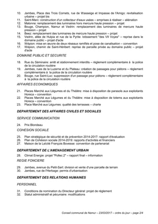 Conseil communal de Namur – 23/03/2017 – ordre du jour – page 2/4
10. Jambes, Place des Trois Cornets, rue de Wasseige et Impasse de l'Amigo: revitalisation
urbaine – projet bis
11. Saint-Marc: construction d'un collecteur d'eaux usées – emprises à réaliser – aliénation
12. Malonne: remplacement des luminaires hors mercure haute pression – projet
13. Bouge, Champion, Namur et Vedrin: remplacement des luminaires de mercure haute
pression – projet
14. Beez: remplacement des luminaires de mercure haute pression – projet
15. Vedrin, allée de Hulpia et rue de la Pyrite: lotissement "des VII Voyes" – reprise dans le
domaine public – projet d'acte
16. Wépion: mise en œuvre de deux réseaux ramifiés et pose de canalisation – convention
17. Wépion, chemin de Saint-Héribert: reprise de parcelle privée au domaine public – projet
d'acte
DOMAINE PUBLIC ET SECURITE
18. Rue du Séminaire: arrêt et stationnement interdits – règlement complémentaire à la police
de la circulation routière
19. Jambes, rues de la Luzerne et du Plateau: création de passages pour piétons – règlement
complémentaire à la police de la circulation routière
20. Bouge, rue Saint-Luc: suppression d'un passage pour piétons – règlement complémentaire
à la police de la circulation routière
AFFAIRES ECONOMIQUES
21. Places Marché aux Légumes et du Théâtre: mise à disposition de parasols aux exploitants
Horeca – convention
22. Places Marché aux Légumes et du Théâtre: mise à disposition de totems aux exploitants
Horeca – convention
23. Place Marché aux Légumes: qualité des terrasses – charte
DEPARTEMENT DES AFFAIRES CIVILES ET SOCIALES
SERVICE COMMUNICATION
24. Prix Blondeau
COHESION SOCIALE
25. Plan stratégique de sécurité et de prévention 2014-2017: rapport d'évaluation
26. Plan de Cohésion sociale 2014-2019: rapports d'activités et financiers
27. Maison de la Laïcité François Bovesse: convention de partenariat
DEPARTEMENT DE L'AMENAGEMENT URBAIN
28. Climat Energie: projet "Pollec 2" – rapport final – information
REGIE FONCIERE
29. Jambes, avenue du Petit-Sart: division et vente d'une parcelle de terrain
30. Jambes, rue de l'Herbage: permis d'urbanisation
DEPARTEMENT DES RELATIONS HUMAINES
PERSONNEL
31. Conditions de nomination du Directeur général: projet de règlement
32. Statut administratif et pécuniaire: modifications
 