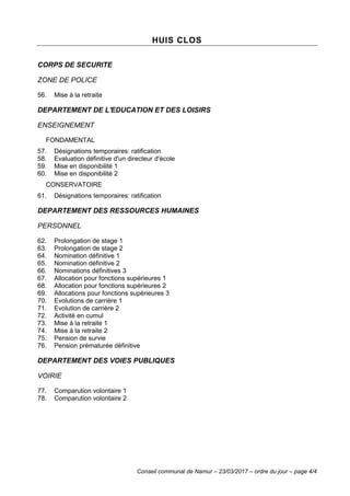 Conseil communal de Namur – 23/03/2017 – ordre du jour – page 4/4
HUIS CLOS
CORPS DE SECURITE
ZONE DE POLICE
56. Mise à la retraite
DEPARTEMENT DE L'EDUCATION ET DES LOISIRS
ENSEIGNEMENT
FONDAMENTAL
57. Désignations temporaires: ratification
58. Evaluation définitive d'un directeur d'école
59. Mise en disponibilité 1
60. Mise en disponibilité 2
CONSERVATOIRE
61. Désignations temporaires: ratification
DEPARTEMENT DES RESSOURCES HUMAINES
PERSONNEL
62. Prolongation de stage 1
63. Prolongation de stage 2
64. Nomination définitive 1
65. Nomination définitive 2
66. Nominations définitives 3
67. Allocation pour fonctions supérieures 1
68. Allocation pour fonctions supérieures 2
69. Allocations pour fonctions supérieures 3
70. Evolutions de carrière 1
71. Evolution de carrière 2
72. Activité en cumul
73. Mise à la retraite 1
74. Mise à la retraite 2
75. Pension de survie
76. Pension prématurée définitive
DEPARTEMENT DES VOIES PUBLIQUES
VOIRIE
77. Comparution volontaire 1
78. Comparution volontaire 2
 