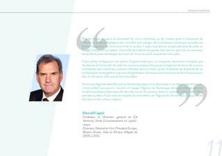 AGENCE DU NUMERIQUE
‘‘
’’
Plus de trente ans après le lancement du micro-ordinateur ou dix années après le lancement de
l’iPhone, à la phase d’adoption des nouvelles technologies de la révolution numérique succède une
phase d’adaptation de l’économie et de la société. L’enjeu n’est plus et ne peut plus être de créer un
Google français ou européen, ritournelle de la décennie passée, mais de tirer parti de ces nouveaux
écosystèmes pour développer au mieux les forces et actifs uniques de notre pays.
Cette phase d’adaptation est pleine d’opportunités pour la cinquième économie mondiale que
représente la France afin de créer de nouveaux emplois (les jeunes entreprises de moins de cinq ans
contribuent pour moitié aux créations d’emploi dans le secteur privé), d’adresser les disparités de vie
et d’éducation et de générer une nouvelle génération d’entrepreneurs tirant partie des infrastructures
clés du 21e siècle, telles que le très haut débit.
Témoin privilégié de cette Révolution Numérique depuis trois décennies, ici et ailleurs dans le monde,
il était évident que pouvoir orienter en équipe l’Agence du Numérique dans son pilotage de trois
initiatives publiques distinctes, afin de créer un cercle vertueux, était un impératif passionnant. Nous
sommes au début d’une vraie reconquête de notre destin, et l’Agence du Numérique a l’opportunité
d’en être un des acteurs majeurs.
Pascal Cagni
Fondateur et Directeur général de C4
Ventures, fonds d’investissement en capital-
risque.
Directeur Général et Vice-Président Europe,
Moyen-Orient, Inde et Afrique d'Apple de
2000 à 2012.
 