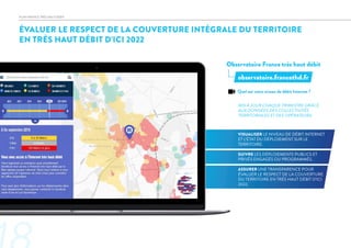ÉVALUER LE RESPECT DE LA COUVERTURE INTÉGRALE DU TERRITOIRE
EN TRÈS HAUT DÉBIT D’ICI 2022
Observatoire France très haut débit
MIS À JOUR CHAQUE TRIMESTRE GRÂCE
AUX DONNÉES DES COLLECTIVITÉS
TERRITORIALES ET DES OPÉRATEURS.
VISUALISER LE NIVEAU DE DÉBIT INTERNET
ET L’ÉTAT DU DÉPLOIEMENT SUR LE
TERRITOIRE.
SUIVRE LES DÉPLOIEMENTS PUBLICS ET
PRIVÉS ENGAGÉS OU PROGRAMMÉS.
ASSURER UNE TRANSPARENCE POUR
ÉVALUER LE RESPECT DE LA COUVERTURE
DU TERRITOIRE EN TRÈS HAUT DÉBIT D’ICI
2022.
observatoire.francethd.fr
PLAN FRANCE TRÈS HAUT DÉBIT
Quel est votre niveau de débit Internet ?
 