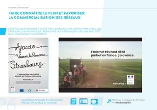 FAIRE CONNAÎTRE LE PLAN ET FAVORISER
LA COMMERCIALISATION DES RÉSEAUX
PLAN FRANCE TRÈS HAUT DÉBIT
L’AGENCE DU NUMÉRIQUE A PILOTÉ UNE CAMPAGNE D’INFORMATION NATIONALE DE
DÉCEMBRE 2016 À FÉVRIER 2017 POUR FAIRE DE LA PÉDAGOGIE SUR L’INTERNET TRÈS
HAUT DÉBIT AUPRÈS DES CITOYENS.
CAMPAGNE DÉCLINÉE EN TÉLÉVISION,
PRESSE, AFFICHAGE ET INTERNET
L’Internet très haut débit
partout en France, ça avance.
Les collectivités territoriales, l’Etat, l’Europe et les opérateurs télécoms
investissent et déploient les infrastructures de l’Internet très haut débit.
Un Français sur deux y a déjà accès. Demain, ce sera tout le pays.
francethd.fr
–SIREN–120000054
Retrouvez la campagne d’information
sur www.francethd.fr
 
