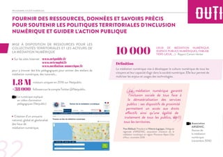 PROGRAMME SOCIÉTÉ NUMÉRIQUE
MISE À DISPOSITION DE RESSOURCES POUR LES
COLLECTIVITÉS TERRITORIALES ET LES ACTEURS DE
LA MÉDIATION NUMÉRIQUE
- Sur les sites Internet
pour y trouver des kits pédagogiques pour animer des ateliers de
médiation numérique, des tutoriels…
1,8 M
+38 000
- Création d’un annuaire
national, global et géolocalisé
des lieux de
médiation numérique.
LIEUX DE MÉDIATION NUMÉRIQUE
(ESPACE PUBLICS NUMÉRIQUES, FABLAB,
TIERS-LIEUX, ...) - Rapport Camani-Verdier
La médiation numérique vise à développer la culture numérique de tous les
citoyens et leur capacité d'agir dans la société numérique. Elle leur permet de
maîtriser les enjeux et usages des technologies.
10 000
visiteurs uniques en 2016 sur Netpublic.
La médiation numérique garantit
l’inclusion sociale de tous face à
la dématérialisation des services
publics : ses dispositifs de proximité
permettent un accès aux droits
effectifs ainsi qu’une égalité de
traitement de tous les publics, sur
tous les territoires.
Yves Sibilaud, Président et Vittoria Logrippo, Déléguée
régionale d’ARSENIC, association d’acteurs de la
médiation numérique en région Provence-Alpes-Côte
d’Azur, novembre 2016
www.netpublic.fr
www.netemploi.fr
Définition
FOURNIR DES RESSOURCES, DONNÉES ET SAVOIRS PRÉCIS
POUR SOUTENIR LES POLITIQUES TERRITORIALES D’INCLUSION
NUMÉRIQUE ET GUIDER L’ACTION PUBLIQUE
followerssurlecompteTwitter@Netpublic.
“
”
Le numérique expliqué
en vidéos d'animation
pédagogiques (Netpublic)
Association
ARSENIC,
Assises de
la médiation
numérique
(novembre 2016)
www.mediation-numerique.fr
 