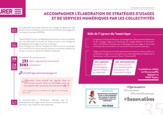 PROGRAMME SOCIÉTÉ NUMÉRIQUE
ACCOMPAGNER L’ÉLABORATION DE STRATÉGIES D’USAGES
ET DE SERVICES NUMÉRIQUES PAR LES COLLECTIVITÉS
Rôle de l’Agence du Numérique
Les collectivités territoriales élaborent leur stratégie de déploiement des
infrastructures numériques à travers les schémas directeurs d’aménagement
numérique du territoire (SDTAN).
Concertation des parties prenantes :
Le document-cadre « Orientations nationales pour le
développement des usages et des services numériques dans les
territoires » sera à disposition des collectivités.
L’article 69 de la Loi pour une République Numérique introduit la possibilité
pour les collectivités territoriales de mettre en oeuvre une stratégie de
développement des usages et services numériques.
Cette stratégie vise à favoriser l’équilibre de l’offre de services numériques
sur le territoire et la mise en place de ressources mutualisées, publiques et
privées, y compris en matière de médiation numérique.
En application de l’article 69 et pour accompagner les collectivités dans l’élaboration
de leur stratégie, l’Agence du Numérique est chargée d’élaborer le document-
cadre « Orientations nationales pour le développement des usages et des services
numériques dans les territoires » en concertant toutes les parties prenantes.
L’Agence du Numérique est la 1ère administration française à mettre en place une
concertation en ligne via un outil open source rendu disponible par Etalab suite au
Sommet pour un Gouvernement Ouvert : DemocrayOS.
UNE AMBITION :
produire un kit
méthodologique
opérationnel pour
les collectivités.
UNE MÉTHODOLOGIE :
co-construire ce kit
avec toutes les parties
prenantes par une
concertation en ligne.
#Opensource
#Concertation
	 #TerritoireNumérique
#Innovation
D E P.
2 0 1 1
O C T .
2016
É T É
2017
08F É V .
-
24MARS
2017 La plateforme utilisée
est DemocracyOS,
déployée via
l'OGP Toolbox
article69.agencedunumerique.gouv.fr
100 contributions*
20 ateliers organisés dans les territoires*
*au 17/03/2017
L'inscription d'une priorité aux logiciels libres et
aux formats ouverts serait un formidable levier de
mutualisation [des ressources entre les territoires].
Une contribution sur la plateforme de l'Agence du Numérique,
février 2017.
”“
 