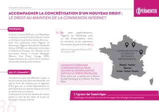 ACCOMPAGNER LA CONCRÉTISATION D’UN NOUVEAU DROIT :
LE DROIT AU MAINTIEN DE LA CONNEXION INTERNET
POURQUOI ?
La loi du 7 octobre 2016 pour une République
numérique reconnaît l’accès à Internet comme
un droit pour les personnes les plus démunies.
Issue d’un partenariat entre l’Agence du
Numérique, l’Agence Nouvelle des Solidarités
Actives (ANSA), les collectivités territoriales,
la Fédération Française des Télécoms et les
fournisseurs d’accès à internet (Bouygues
Télécom, Iliad (Free), Orange, SFR),
l’expérimentation de ce droit vise à constituer
une société numérique plus inclusive.
QUI ET COMMENT ?
Une personne ayant des difficultés à payer sa
facture Internet peut désormais demander une
aide au fonds de solidarité pour le logement
(FSL) géré par le conseil départemental et,
dans l'attente d’une réponse, dispose d'un droit
au maintien de sa connexion.
L’aide prend la forme d'un abandon de créance
partiel ou total de leur dette de la part du
fournisseur d'accès à internet.
L’AGENCE COORDONNE
L’EXPÉRIMENTATION POUR
ASSURER SA GÉNÉRALISATION
SUR TOUT LE TERRITOIRE EN 2018.
Cette action est co-pilotée par la Mission
Société Numérique et la Mission Très Haut
Débit.
Sur cette expérimentation,
l’Agence du Numérique joue
un rôle d’intermédiaire entre
les territoires et les opérateurs
fournisseurs d’accès à Internet.
Fédérations Française des Télécoms (FTT),
24 novembre 2016
“
”
PROGRAMME SOCIÉTÉ NUMÉRIQUE
a développé une plateforme web comme support des échanges entre partenaires.
L’Agence du Numérique
L’EXPÉRIMENTATION
SE TIENT EN
2017 DANS 3
DÉPARTEMENTS :
Haute-Saône
Marne
Seine-Saint-Denis
 