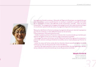 ‘‘
Le programme « Société numérique », 3ème pilier de l’Agence du Numérique, nous apparaît plus que
jamais essentiel pour qu’une nouvelle fracture ne vienne pas complexifier un quotidien de nombre
de nos concitoyens en butte à des difficultés sociale, économique, culturelle … Avec ses quatre
composantes – accompagnement stratégique, décryptage de ce qui vient, expérimentations et appui
à la coordination opérationnelle des acteurs, le programme dispose de la bonne boîte à outils.
Reste qu’au-delà d’éviter la fracture numérique, le programme doit pouvoir retourner la perspective
pour faire du numérique, un levier effectif d’inclusion sur les territoires.
L’Ansa propose pour cela quatre pistes de travail :
- s’atteler à essaimer partout en France les initiatives et les innovations locales qui marchent pour
apporter de l’agilité à toutes et tous dans les usages numériques du quotidien,
- accompagner les acteurs territoriaux, tant les collectivités maîtres d’ouvrage que les entreprises, à
produire des solutions numériques facilement accessibles, tant sur le plan physique que financier ou
culturel,
- amener les acteurs de l’action sociale, dans leur diversité, à devenir proactifs et vigilants du monde
numérique qui vient, loin des postures de crainte et de défiance,
- poursuivre des expérimentations à plus ou moins grande échelle, de projets générateurs de liens
sociaux, élaborés et menés directement par et avec les personnes concernées.
Michèle PASTEUR
Directrice générale,
Agence nouvelle des
solidarités actives (ANSA)
PROGRAMME SOCIÉTÉ NUMÉRIQUE
 