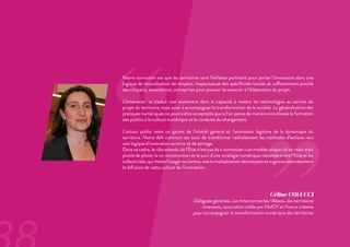 ‘‘
’’
Notre conviction est que les territoires sont l’échelon pertinent pour porter l’innovation dans une
logique de mutualisation de moyens, respectueuse des spécificités locales et suffisamment proche
des citoyens, associations, entreprises pour pouvoir les associer à l’élaboration du projet.
L’innovation se traduit non seulement dans la capacité à mettre les technologies au service du
projet du territoire, mais aussi à accompagner la transformation de la société. La généralisation des
pratiques numériques ne pourra être acceptable que si l’on pense de manière simultanée la formation
des publics à la culture numérique et la conduite du changement.
L’acteur public reste un garant de l’intérêt général et l’animateur légitime de la dynamique du
territoire. Notre défi commun est aussi de transformer radicalement les méthodes d’actions vers
une logique d’innovation ouverte et de partage.
Dans ce cadre, le rôle attendu de l’Etat n’est pas de « normaliser » un modèle unique clé en main mais
plutôt de piloter la co-construction et le suivi d’une stratégie numérique nationale entre l’Etat et les
collectivités, qui mette l’usager au centre, vise la mutualisation des moyens et organise concrètement
la diffusion de cette culture de l’innovation.
Céline COLUCCI
Déléguée générale, Les Interconnectés/ Réseau des territoires
innovants, association créée par l’AdCF et France urbaine
pour accompagner la transformation numérique des territoires
 