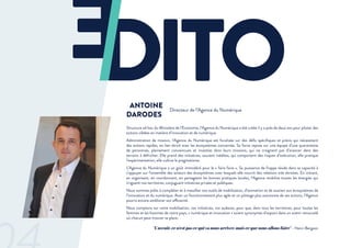 Structure ad hoc du Ministère de l’Economie, l’Agence du Numérique a été créée il y a près de deux ans pour piloter des
actions ciblées en matière d’innovation et de numérique.
Administration de mission, l’Agence du Numérique est focalisée sur des défis spécifiques et précis qui nécessitent
des actions rapides, en lien étroit avec les écosystèmes concernés. Sa force repose sur une équipe d’une quarantaine
de personnes, pleinement convaincues et investies dans leurs missions, qui ne craignent pas d’avancer dans des
terrains à défricher. Elle prend des initiatives, souvent inédites, qui comportent des risques d’exécution, elle pratique
l’expérimentation, elle cultive le pragmatisme.
L’Agence du Numérique a un goût immodéré pour le « faire faire ». Sa puissance de frappe réside dans sa capacité à
s’appuyer sur l’ensemble des acteurs des écosystèmes avec lesquels elle nourrit des relations très étroites. En initiant,
en organisant, en coordonnant, en partageant les bonnes pratiques locales, l’Agence mobilise toutes les énergies qui
irriguent nos territoires, conjuguant initiatives privées et publiques.
Nous sommes prêts à compléter et à massifier nos outils de mobilisation, d’animation et de soutien aux écosystèmes de
l’innovation et du numérique. Avec un fonctionnement plus agile et un pilotage plus autonome de ses actions, l’Agence
pourra encore améliorer son efficacité.
Nous comptons sur votre mobilisation, vos initiatives, vos audaces, pour que, dans tous les territoires, pour toutes les
femmes et les hommes de notre pays, « numérique et innovation » soient synonymes d’espoirs dans un avenir renouvelé
où chacun peut trouver sa place.
ANTOINE
DARODES
Directeur de l’Agence du Numérique
"L’avenir, ce n’est pas ce qui va nous arriver, mais ce que nous allons faire" - Henri Bergson
 