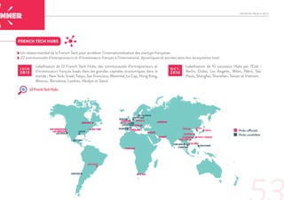 INITIATIVE FRENCH TECH
- Un réseau mondial de la French Tech pour accélérer l’internationalisation des startups françaises.
- 22 communautés d’entrepreneurs et d’investisseurs français à l’international, dynamiques et ancrées dans leur écosystème local.
FRENCH TECH HUBS
Labellisation de 12 French Tech Hubs, des communautés d’entrepreneurs et
d’investisseurs français basés dans les grandes capitales économiques dans le
monde : New York, Israël, Tokyo, San Francisco, Montréal, Le Cap, Hong Kong,
Moscou, Barcelone, Londres, Abidjan et Séoul.
J U I N
2015
Labellisation de 10 nouveaux Hubs par l’Etat :
Berlin, Dubaï, Los Angeles, Milan, Pékin, São
Paulo, Shanghaï, Shenzhen, Taïwan et Vietnam.
O C T .
2016
22 French Tech Hubs
Hubs officiels
Hubs candidats
SAN FRANCISCO
LOS ANGELES
MONTRÉAL
NEW YORK
ISRAËL
MILAN
LONDRES
BARCELONE
DUBAÏ
MOSCOU
ABIDJAN
PÉKIN
SHANGHAI
BERLIN
HONG KONG
TAIPEI (TAIWAN)
SÉOUL
TOKYO
SHENZHEN
VIETNAM
LE CAP
SAN DIEGO
SANTIAGO
SÃO PAULO
AUSTIN
MEXICO
STOCKHOLM
CAMBODGE
PHILIPPINES
AMSTERDAM
BRUXELLES
LUXEMBOURG
THAÏLANDE
MADRID
DUBLIN
 