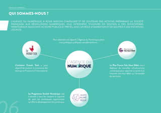 QUI SOMMES-NOUS ?
AGENCE DU NUMERIQUE
L’AGENCE DU NUMÉRIQUE A POUR MISSION D’IMPULSER ET DE SOUTENIR DES ACTIONS PRÉPARANT LA SOCIÉTÉ
FRANÇAISE AUX RÉVOLUTIONS NUMÉRIQUES. ELLE INTERVIENT TOUJOURS EN SOUTIEN À DES ÉCOSYSTÈMES
TERRITORIAUX ASSOCIANT ACTEURS PUBLICS ET PRIVÉS, AVEC UN RÔLE D’ANIMATION ET DE SOUTIEN À DES INITIATIVES
LOCALES.
Le Plan France Très Haut Débit vise à
déployer de nouvelles infrastructures
numériques pour apporter un accès à un
Internet très haut débit sur l’ensemble
du territoire.
L’initiative French Tech a pour
objectif de soutenir la croissance des
startupsenFranceetàl’international.
Le Programme Société Numérique vise
à donner à tous les citoyens la capacité
de saisir les nombreuses opportunités
qu’offre le développement du numérique.
Pour atteindre cet objectif, l’Agence du Numérique pilote
trois politiques publiques complémentaires :
 
