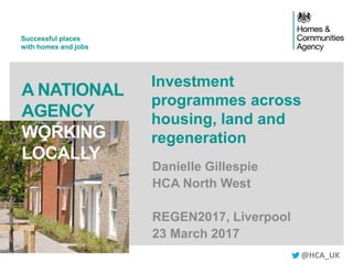 Successful places
with homes and jobs
A NATIONAL
AGENCY
WORKING
LOCALLY
Investment
programmes across
housing, land and
regeneration
Danielle Gillespie
HCA North West
REGEN2017, Liverpool
23 March 2017
@HCA_UK
 