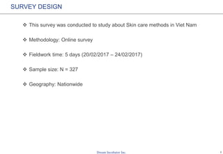 1
SURVEY DESIGN
 This survey was conducted to study about Skin care methods in Vietnam
 Methodology: Online survey
 Fieldwork time: 5 days (20/02/2017 – 24/02/2017)
 Sample size: N = 327
 Geography: Nationwide
 