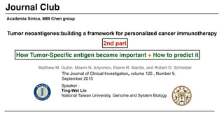 Tumor neoantigenes:building a framework for personalized cancer immunotherapy
Matthew M. Gubin, Maxim N. Artyomov, Elaine R. Mardis, and Robert D. Schreiber
Academia Sinica, MIB Chen group
The Journal of Clinical Investigation, volume 125 , Number 9,
September 2015
Speaker :
Ting-Wei Lin
National Taiwan University, Genome and System Biology
Journal Club
2nd part
How Tumor-Speciﬁc antigen became important + How to predict it
 