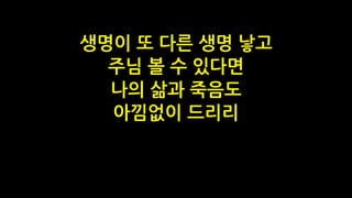 생명이 또 다른 생명 낳고
주님 볼 수 있다면
나의 삶과 죽음도
아낌없이 드리리
 