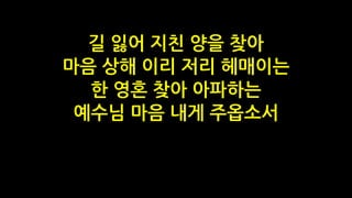 길 잃어 지친 양을 찾아
마음 상해 이리 저리 헤매이는
한 영혼 찾아 아파하는
예수님 마음 내게 주옵소서
 