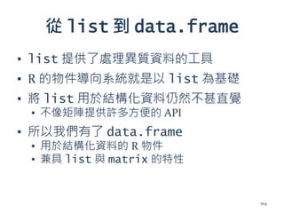從 list 到 data.frame
▪ list 提供了處理異質資料的工具
▪ R 的物件導向系統就是以 list 為基礎
▪ 將 list 用於結構化資料仍然不甚直覺
▪ 不像矩陣提供許多方便的 API
▪ 所以我們有了 data.frame
▪ 用於結構化資料的 R 物件
▪ 兼具 list 與 matrix 的特性
104
 