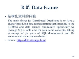 R 的 Data Frame
▪ 結構化資料的典範
The main driver for Distributed DataFrame is to have a
cluster-based, big data representation that’s friendly to the
RDBMSs and data science community. Specifically we
leverage SQL’s table and R’s data.frame concepts, taking
advantage of 30 years of SQL development and R’s
accumulated data science wisdom.
▪ Source: http://ddf.io/design.html
106
 