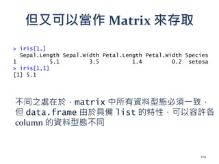 但又可以當作 Matrix 來存取
> iris[1,]
Sepal.Length Sepal.Width Petal.Length Petal.Width Species
1 5.1 3.5 1.4 0.2 setosa
> iris[1,1]
[1] 5.1
不同之處在於，matrix 中所有資料型態必須一致，
但 data.frame 由於具備 list 的特性，可以容許各
column 的資料型態不同
109
 