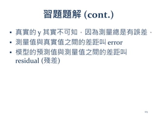 習題題解 (cont.)
▪ 真實的 y 其實不可知，因為測量總是有誤差，
▪ 測量值與真實值之間的差距叫 error
▪ 模型的預測值與測量值之間的差距叫
residual (殘差)
113
 