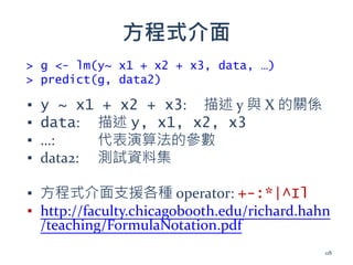 方程式介面
▪ y ~ x1 + x2 + x3: 描述 y 與 X 的關係
▪ data: 描述 y, x1, x2, x3
▪ …: 代表演算法的參數
▪ data2: 測試資料集
▪ 方程式介面支援各種 operator: +-:*|^Il
▪ http://faculty.chicagobooth.edu/richard.hahn
/teaching/FormulaNotation.pdf
> g <- lm(y~ x1 + x2 + x3, data, …)
> predict(g, data2)
118
 